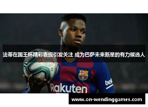 法蒂在国王杯精彩表现引发关注 成为巴萨未来新星的有力候选人
