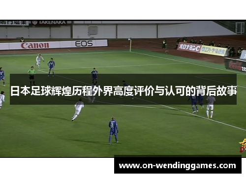 日本足球辉煌历程外界高度评价与认可的背后故事