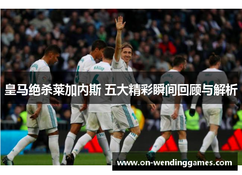 皇马绝杀莱加内斯 五大精彩瞬间回顾与解析