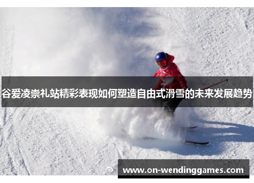 谷爱凌崇礼站精彩表现如何塑造自由式滑雪的未来发展趋势 谷爱凌崇礼站精彩表现如何塑造自由式滑雪的未来发展趋势