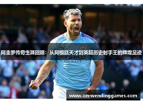 阿圭罗传奇生涯回顾:从阿根廷天才到英超历史射手王的辉煌足迹 阿圭罗传奇生涯回顾:从阿根廷天才到英超历史射手王的辉煌足迹