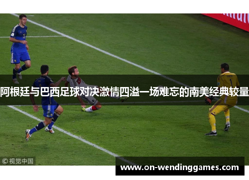 阿根廷与巴西足球对决激情四溢一场难忘的南美经典较量 阿根廷与巴西足球对决激情四溢一场难忘的南美经典较量