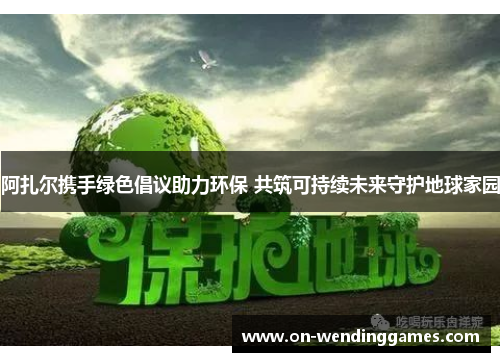 阿扎尔携手绿色倡议助力环保 共筑可持续未来守护地球家园 阿扎尔携手绿色倡议助力环保 共筑可持续未来守护地球家园