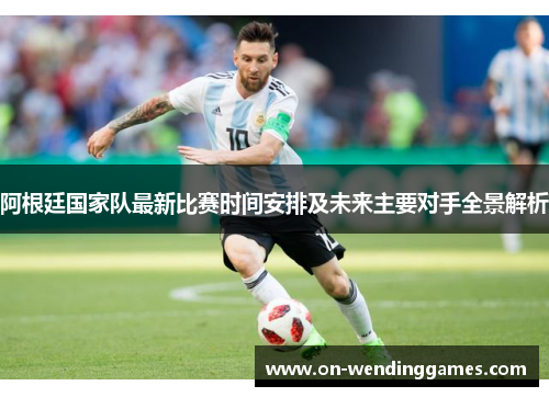 阿根廷国家队最新比赛时间安排及未来主要对手全景解析 阿根廷国家队最新比赛时间安排及未来主要对手全景解析