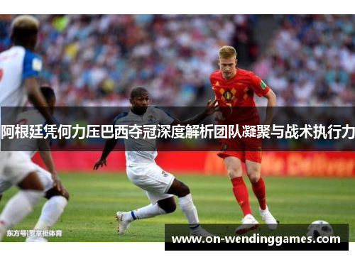 阿根廷凭何力压巴西夺冠深度解析团队凝聚与战术执行力 阿根廷凭何力压巴西夺冠深度解析团队凝聚与战术执行力