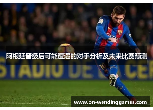 阿根廷晋级后可能遭遇的对手分析及未来比赛预测 阿根廷晋级后可能遭遇的对手分析及未来比赛预测