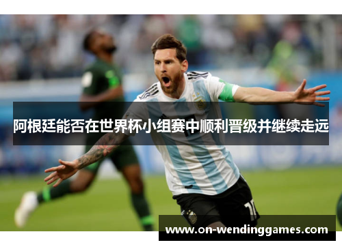阿根廷能否在世界杯小组赛中顺利晋级并继续走远 阿根廷能否在世界杯小组赛中顺利晋级并继续走远