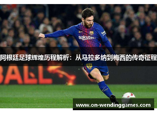 阿根廷足球辉煌历程解析：从马拉多纳到梅西的传奇征程