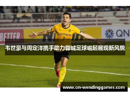 韦世豪与周定洋携手助力蓉城足球崛起展现新风貌 韦世豪与周定洋携手助力蓉城足球崛起展现新风貌