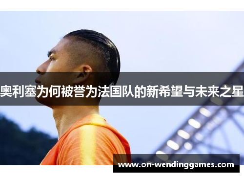 奥利塞为何被誉为法国队的新希望与未来之星