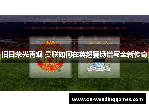 旧日荣光再现 曼联如何在英超赛场谱写全新传奇