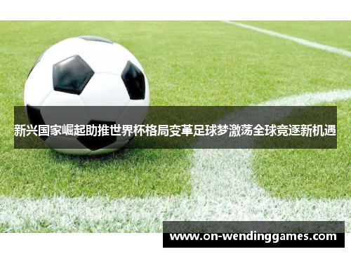 新兴国家崛起助推世界杯格局变革足球梦激荡全球竞逐新机遇