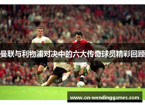 曼联与利物浦对决中的六大传奇球员精彩回顾