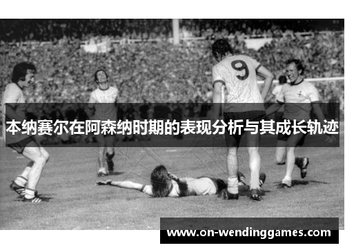 本纳赛尔在阿森纳时期的表现分析与其成长轨迹