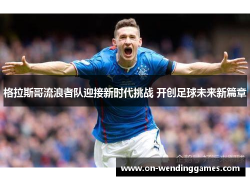 格拉斯哥流浪者队迎接新时代挑战 开创足球未来新篇章