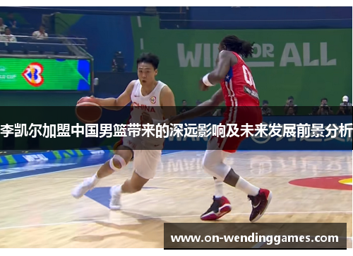 李凯尔加盟中国男篮带来的深远影响及未来发展前景分析