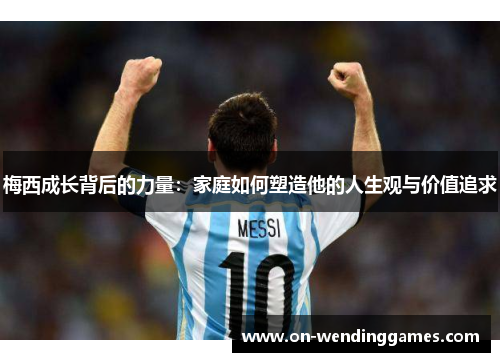梅西成长背后的力量:家庭如何塑造他的人生观与价值追求 梅西成长背后的力量:家庭如何塑造他的人生观与价值追求