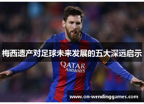梅西遗产对足球未来发展的五大深远启示