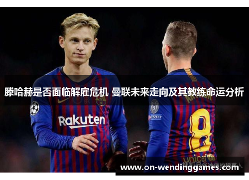 滕哈赫是否面临解雇危机 曼联未来走向及其教练命运分析 滕哈赫是否面临解雇危机 曼联未来走向及其教练命运分析