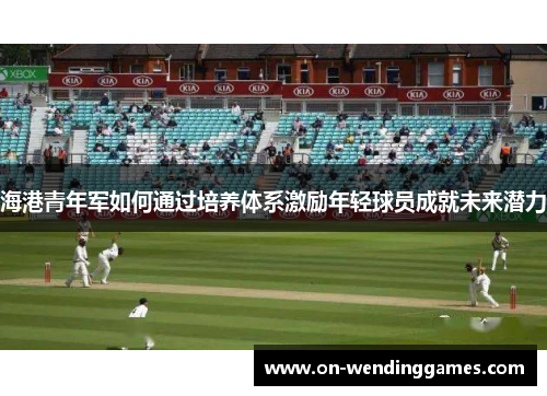 海港青年军如何通过培养体系激励年轻球员成就未来潜力 海港青年军如何通过培养体系激励年轻球员成就未来潜力