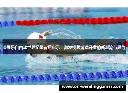 潘展乐自由泳世界纪录背后启示：激发视频游戏开发的新潮流与趋势