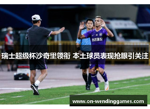 瑞士超级杯沙奇里领衔 本土球员表现抢眼引关注