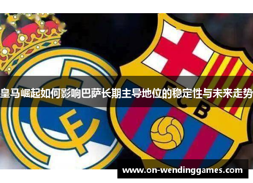 皇马崛起如何影响巴萨长期主导地位的稳定性与未来走势
